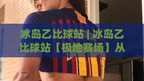 冰岛乙比球站 | 冰岛乙比球站【极地赛场】从苔原到看台的足球文化漫游|今日最新外围买球网原声解说降盘APP网址球盘平台