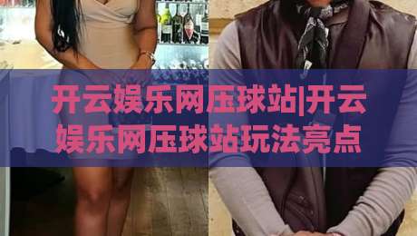 开云娱乐网压球站|开云娱乐网压球站玩法亮点+开云娱乐网压球站新手入门怎么快速上手?|最大权威网页买球站走地大全早盘文字中文解说直播