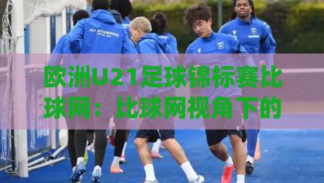 欧洲U21足球锦标赛比球网：比球网视角下的欧洲U21足球锦标赛 | 青年赛场数据脉络与观赛门道|最大权威网页体球网低调看冠军走盘单双盘独赢波胆盘