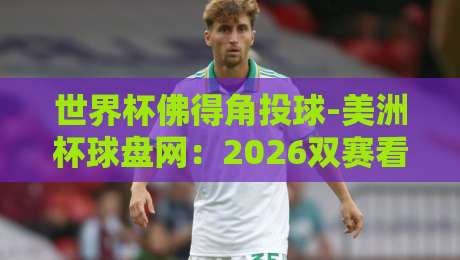 世界杯佛得角投球-美洲杯球盘网:2026双赛看点与前瞻解析