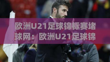 欧洲U21足球锦标赛堵球网:欧洲U21足球锦标赛堵球网战术演变与观赛焦点【欧洲U21足球锦标赛堵球网】青训体系下的攻防博弈新趋势|今日最新外围体球网网址球盘平台赛后回放JRS大小球