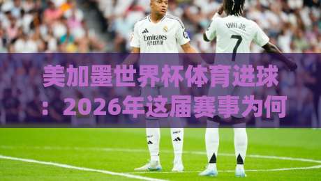 美加墨世界杯体育进球：2026年这届赛事为何进球数创历史新高？解密数据背后的秘密(美加墨世界杯体育进球)