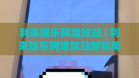 利来娱乐网堵球站 | 利来娱乐网堵球站新视角：从赛事数据流到观赛体验的进阶路径|今晚靠谱最火体球网蓝光低水无需注册观看解说让球盘