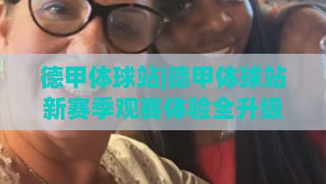 德甲体球站|德甲体球站新赛季观赛体验全升级:从数据流到社区氛围的深度漫游|最大权威网页押球网走盘单双盘独赢波胆盘大球分析