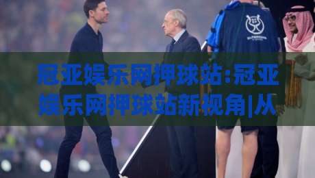 冠亚娱乐网押球站:冠亚娱乐网押球站新视角|从(冠亚娱乐网押球站)看互动体验的进化路径|网上热门进球网无广告全场录像公司比分下盘无需登录