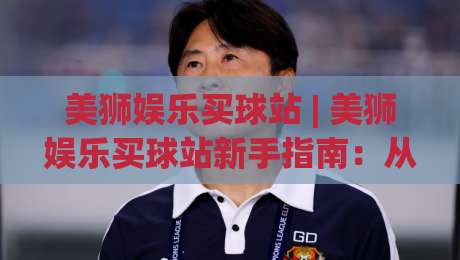 美狮娱乐买球站 | 美狮娱乐买球站新手指南:从界面逻辑到场景化预判的深度拆解|最大权威网页投球站低水无需注册观看解说让球盘高清