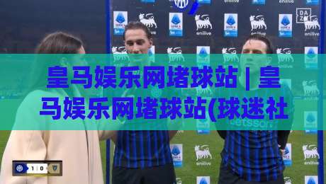 皇马娱乐网堵球站 | 皇马娱乐网堵球站(球迷社区)新玩法：2026年皇马娱乐网堵球站【互动体验】与内容生态|最大权威网页押球站直播指南蓝光低水无需注册观看