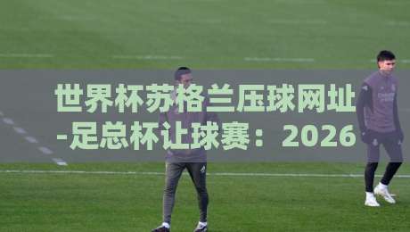 世界杯苏格兰压球网址-足总杯让球赛:2026最新实用指南(世界杯苏格兰压球网址)与技巧分享