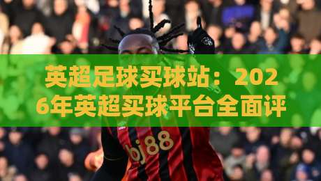 英超足球买球站：2026年英超买球平台全面评测与选择指南，资深球迷必看的避坑攻略
