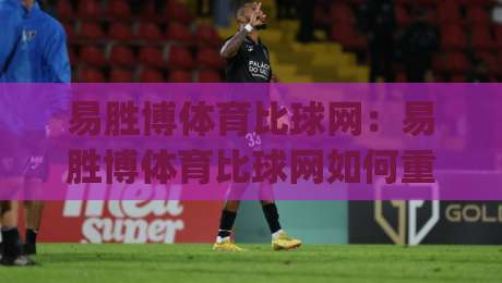 易胜博体育比球网:易胜博体育比球网如何重塑2026体育数据观赛体验?|最大权威网页娱乐网代理1080P官网无插件低调看冠军