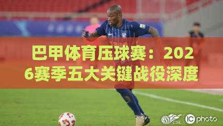 巴甲体育压球赛：2026赛季五大关键战役深度解析