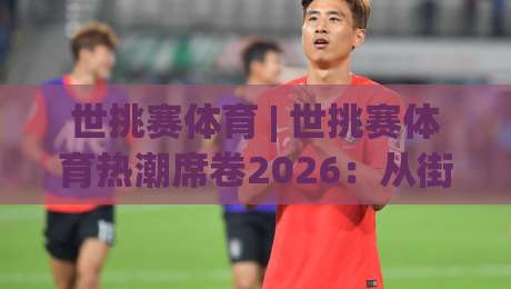 世挑赛体育 | 世挑赛体育热潮席卷2026:从街头到场馆的全民竞技新浪潮|网上热门比球网回放无广告全场录像公司比分下盘