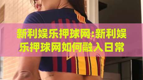 新利娱乐押球网:新利娱乐押球网如何融入日常体育讨论?(新利娱乐押球网)球迷交流新方式|最全手机信誉博球网流畅代理1080P官网无插件低调看