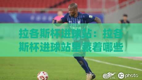拉各斯杯进球站:拉各斯杯进球站里藏着哪些门道?(拉各斯杯进球站) 从跑位到临门一脚的实战拆解【拉各斯杯进球站】|线上十大最稳体球网评级时间推荐直播源不卡顿在线观看
