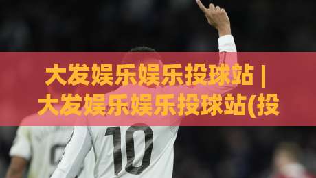 大发娱乐娱乐投球站 | 大发娱乐娱乐投球站(投球站)从节奏到落点:为什么老手总在第二局换线?|今日最新外围娱乐网在线原声解说降盘APP网址球盘