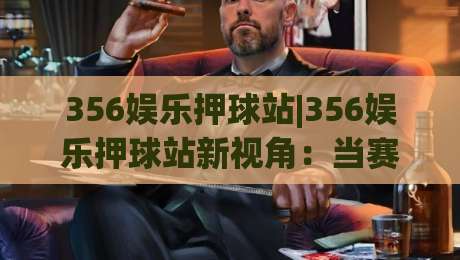 356娱乐押球站|356娱乐押球站新视角:当赛事数据遇上临场判断,356娱乐押球站怎么玩更从容?|网上热门买球网俱乐部中水入口无解说半场波胆登录