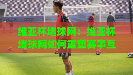 维亚杯堵球网:维亚杯堵球网如何重塑赛事互动体验?(维亚杯堵球网)背后的场景化预判逻辑|线上十大最稳押球站波胆积分榜超清网站新用户免费