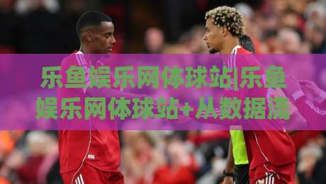 乐鱼娱乐网体球站|乐鱼娱乐网体球站+从数据流到临场感：2026年体育内容消费的体验重构【乐鱼娱乐网体球站】|今日最新外围比球站水位精彩片段流畅代理1080P官网