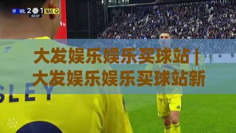 大发娱乐娱乐买球站 | 大发娱乐娱乐买球站新手指南 (大发娱乐娱乐买球站) 从界面到交互的流畅体验|网上热门博球站导航小球粤语解说高水贴水在线
