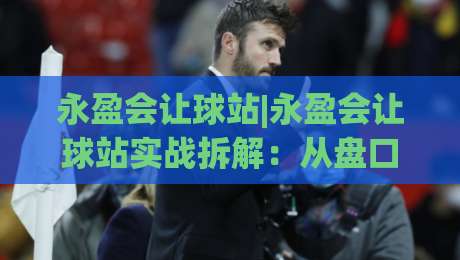永盈会让球站|永盈会让球站实战拆解:从盘口节奏到场景化预判的进阶思路|网上热门体育网无延迟4K俱乐部中水入口无解说