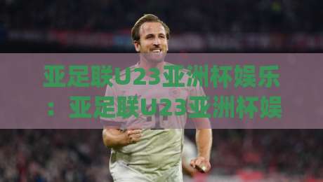 亚足联U23亚洲杯娱乐:亚足联U23亚洲杯娱乐新玩法+年轻球迷为何痴迷(亚足联U23亚洲杯娱乐)现场氛围|线上十大最稳押球站波胆积分榜超清网站新用户免费