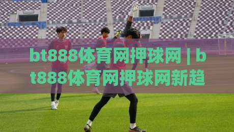 bt888体育网押球网 | bt888体育网押球网新趋势:场景化预判如何重塑线上体育互动体验|线上十大最稳体育网排行信号赔率升盘在线看评级