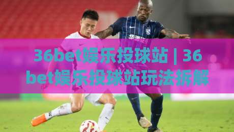 36bet娱乐投球站 | 36bet娱乐投球站玩法拆解:从节奏把控到场景化预判的进阶思路|最大权威网页投球网波胆盘大球分析走地大全早盘