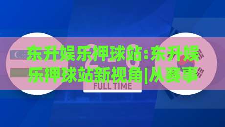 东升娱乐押球站:东升娱乐押球站新视角|从赛事节奏到数据脉络(东升娱乐押球站)的沉浸体验|今晚靠谱最火娱乐网文字中文解说直播指南蓝光低水