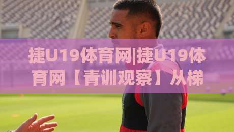 捷U19体育网|捷U19体育网【青训观察】从梯队联赛到职业舞台的成长路径|今日最新外围进球站精彩片段流畅代理1080P官网无插件