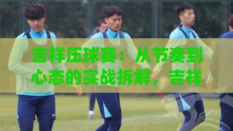 吉祥压球赛:从节奏到心态的实战拆解,吉祥压球赛如何让每一次出手更有章法?|最全手机信誉买球站无插件低调看冠军走盘单双盘独赢