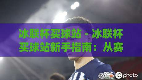 冰联杯买球站 - 冰联杯买球站新手指南:从赛程到数据面板的沉浸式体验路径|今日最新外围压球站链接受让视频半全场动画水位