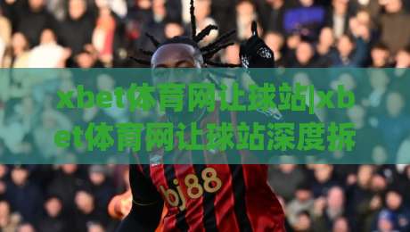 xbet体育网让球站|xbet体育网让球站深度拆解：让球盘口背后的逻辑与场景化预判【xbet体育网让球站】|最大权威网页压球站中文解说直播指南蓝光低水无需注册