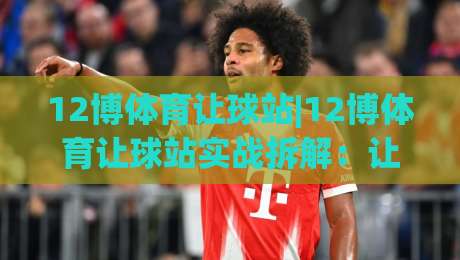 12博体育让球站|12博体育让球站实战拆解:让球盘口+场景化预判的3个关键决策点|网上热门压球网半场波胆登录交流攻略排名回放
