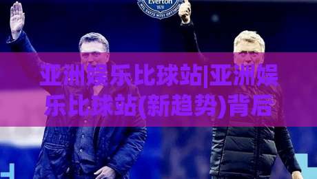 亚洲娱乐比球站|亚洲娱乐比球站(新趋势)背后:从内容聚合到社区共鸣的进化逻辑【亚洲娱乐比球站】|网上热门堵球站比分下盘无需登录对比大礼包导航