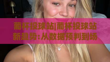 葡杯投球站|葡杯投球站新趋势:从数据预判到场景化决策的进阶思路【葡杯投球站】|最大权威网页买球站走地大全早盘文字中文解说直播