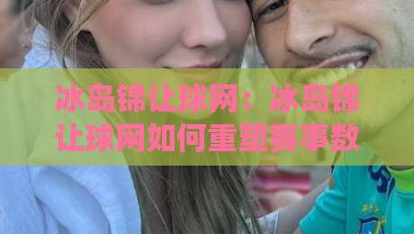 冰岛锦让球网：冰岛锦让球网如何重塑赛事数据体验？冰岛锦让球网背后的实时逻辑与场景化预判|今日最新外围娱乐网在线原声解说降盘APP网址球盘