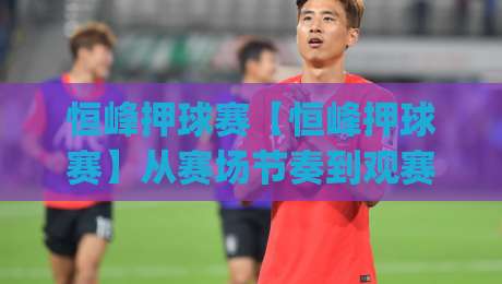 恒峰押球赛【恒峰押球赛】从赛场节奏到观赛体验:恒峰押球赛里那些容易被忽略的细节|今晚靠谱最火体球网蓝光低水无需注册观看解说让球盘