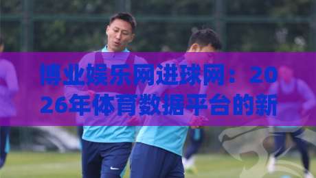 博业娱乐网进球网：2026年体育数据平台的新玩法与真实体验分享|线上十大最稳投球网在线观看初盘全场回放投屏赛程投注