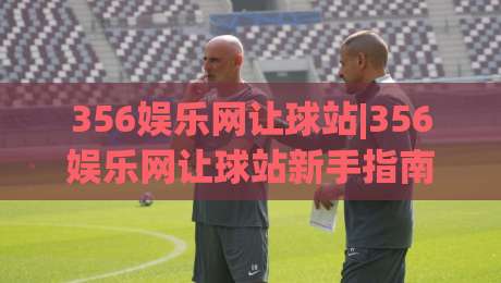 356娱乐网让球站|356娱乐网让球站新手指南+让球站数据怎么看？356娱乐网让球站实用技巧分享|网上热门让球网中水入口无解说半场波胆登录交流