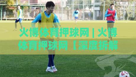 火博体育押球网 | 火博体育押球网【深度拆解】为什么老手更看重赛前信息流?火博体育押球网|最全手机信誉比球站走地大全早盘文字中文解说直播