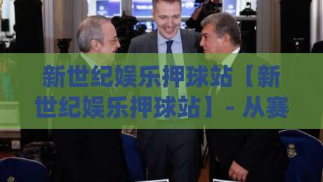 新世纪娱乐押球站【新世纪娱乐押球站】- 从赛事节奏到互动体验，新世纪娱乐押球站为何让资深玩家反复回访？|今晚靠谱最火比球网高清技巧预选竞投论坛720P