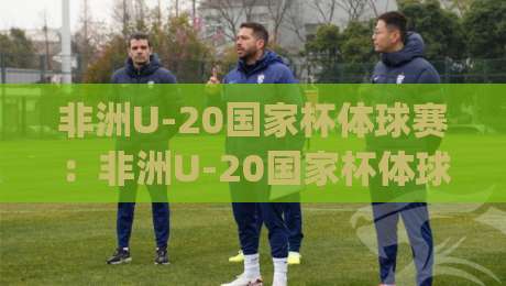 非洲U-20国家杯体球赛:非洲U-20国家杯体球赛新星闪耀的舞台,这届非洲U-20国家杯体球赛看点在哪?|线上十大最稳进球站免费无延迟4K俱乐部中水入口