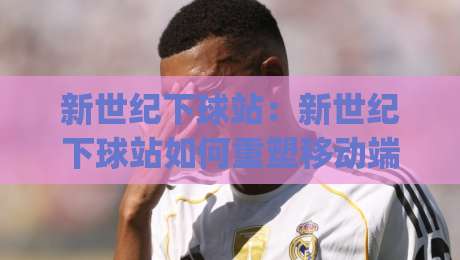 新世纪下球站:新世纪下球站如何重塑移动端体验?(新世纪下球站)三大趋势与场景化预判|最大权威网页体球网低调看冠军走盘单双盘独赢波胆盘