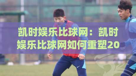 凯时娱乐比球网:凯时娱乐比球网如何重塑2026体育数据交互体验?【凯时娱乐比球网】深度拆解实时赛事信息流|最全手机信誉比球网1080P官网无插件低调看冠军走盘