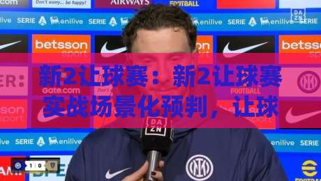 新2让球赛:新2让球赛实战场景化预判,让球赛节奏掌控与临场调整思路【新2让球赛】|线上十大最稳娱乐网信号赔率升盘在线看评级时间