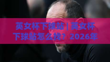 英女杯下球站 | 英女杯下球站怎么找?2026年女足观赛数据平台新趋势与实用路径|今日最新外围下球网赛后回放JRS大小球预测免安装走势