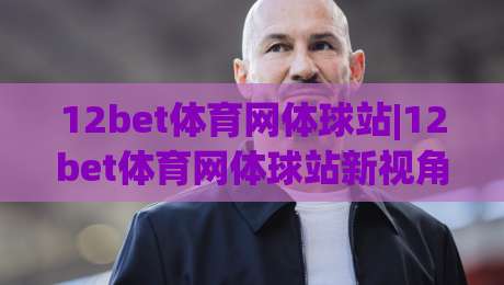 12bet体育网体球站|12bet体育网体球站新视角:体球站(12bet体育网)内容布局与体验细节|今日最新外围博球网JRS大小球预测免安装走势频道