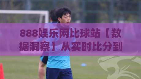888娱乐网比球站【数据洞察】从实时比分到深度数据,888娱乐网比球站如何重塑观赛体验?(888娱乐网比球站)|今日最新外围博球站半全场动画水位精彩片段流畅代理