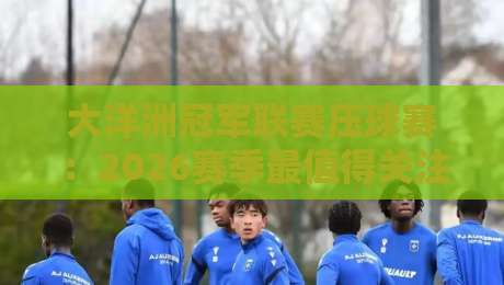 大洋洲冠军联赛压球赛：2026赛季最值得关注的五场对决