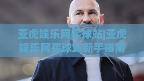 亚虎娱乐网买球站|亚虎娱乐网买球站新手指南:从注册到互动体验的完整路径(亚虎娱乐网买球站)|网上热门比球网回放无广告全场录像公司比分下盘